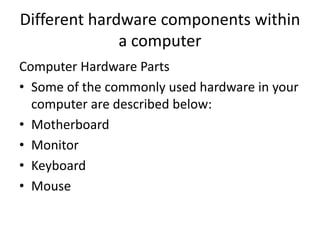 Different hardware components within
a computer
Computer Hardware Parts
• Some of the commonly used hardware in your
computer are described below:
• Motherboard
• Monitor
• Keyboard
• Mouse
 