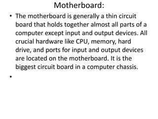 Motherboard:
• The motherboard is generally a thin circuit
board that holds together almost all parts of a
computer except input and output devices. All
crucial hardware like CPU, memory, hard
drive, and ports for input and output devices
are located on the motherboard. It is the
biggest circuit board in a computer chassis.
•
 