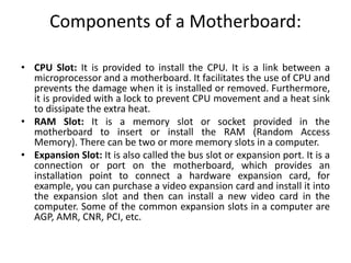 Components of a Motherboard:
• CPU Slot: It is provided to install the CPU. It is a link between a
microprocessor and a motherboard. It facilitates the use of CPU and
prevents the damage when it is installed or removed. Furthermore,
it is provided with a lock to prevent CPU movement and a heat sink
to dissipate the extra heat.
• RAM Slot: It is a memory slot or socket provided in the
motherboard to insert or install the RAM (Random Access
Memory). There can be two or more memory slots in a computer.
• Expansion Slot: It is also called the bus slot or expansion port. It is a
connection or port on the motherboard, which provides an
installation point to connect a hardware expansion card, for
example, you can purchase a video expansion card and install it into
the expansion slot and then can install a new video card in the
computer. Some of the common expansion slots in a computer are
AGP, AMR, CNR, PCI, etc.
 