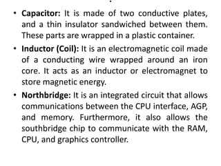 .
• Capacitor: It is made of two conductive plates,
and a thin insulator sandwiched between them.
These parts are wrapped in a plastic container.
• Inductor (Coil): It is an electromagnetic coil made
of a conducting wire wrapped around an iron
core. It acts as an inductor or electromagnet to
store magnetic energy.
• Northbridge: It is an integrated circuit that allows
communications between the CPU interface, AGP,
and memory. Furthermore, it also allows the
southbridge chip to communicate with the RAM,
CPU, and graphics controller.
 