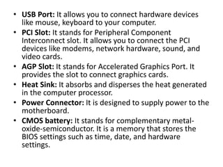 • USB Port: It allows you to connect hardware devices
like mouse, keyboard to your computer.
• PCI Slot: It stands for Peripheral Component
Interconnect slot. It allows you to connect the PCI
devices like modems, network hardware, sound, and
video cards.
• AGP Slot: It stands for Accelerated Graphics Port. It
provides the slot to connect graphics cards.
• Heat Sink: It absorbs and disperses the heat generated
in the computer processor.
• Power Connector: It is designed to supply power to the
motherboard.
• CMOS battery: It stands for complementary metal-
oxide-semiconductor. It is a memory that stores the
BIOS settings such as time, date, and hardware
settings.
 