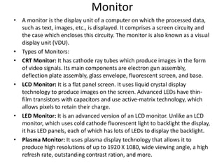 Monitor
• A monitor is the display unit of a computer on which the processed data,
such as text, images, etc., is displayed. It comprises a screen circuity and
the case which encloses this circuity. The monitor is also known as a visual
display unit (VDU).
• Types of Monitors:
• CRT Monitor: It has cathode ray tubes which produce images in the form
of video signals. Its main components are electron gun assembly,
deflection plate assembly, glass envelope, fluorescent screen, and base.
• LCD Monitor: It is a flat panel screen. It uses liquid crystal display
technology to produce images on the screen. Advanced LEDs have thin-
film transistors with capacitors and use active-matrix technology, which
allows pixels to retain their charge.
• LED Monitor: It is an advanced version of an LCD monitor. Unlike an LCD
monitor, which uses cold cathode fluorescent light to backlight the display,
it has LED panels, each of which has lots of LEDs to display the backlight.
• Plasma Monitor: It uses plasma display technology that allows it to
produce high resolutions of up to 1920 X 1080, wide viewing angle, a high
refresh rate, outstanding contrast ration, and more.
 