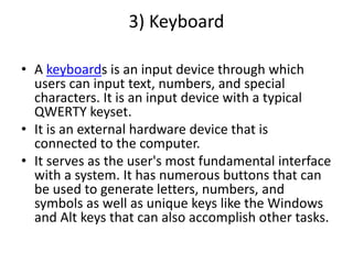3) Keyboard
• A keyboards is an input device through which
users can input text, numbers, and special
characters. It is an input device with a typical
QWERTY keyset.
• It is an external hardware device that is
connected to the computer.
• It serves as the user's most fundamental interface
with a system. It has numerous buttons that can
be used to generate letters, numbers, and
symbols as well as unique keys like the Windows
and Alt keys that can also accomplish other tasks.
 