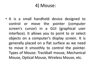 4) Mouse:
• It is a small handheld device designed to
control or move the pointer (computer
screen's cursor) in a GUI (graphical user
interface). It allows you to point to or select
objects on a computer's display screen. It is
generally placed on a flat surface as we need
to move it smoothly to control the pointer.
Types of Mouse: Trackball mouse, Mechanical
Mouse, Optical Mouse, Wireless Mouse, etc.
 