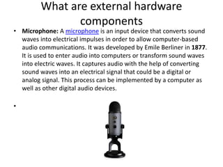 What are external hardware
components
• Microphone: A microphone is an input device that converts sound
waves into electrical impulses in order to allow computer-based
audio communications. It was developed by Emile Berliner in 1877.
It is used to enter audio into computers or transform sound waves
into electric waves. It captures audio with the help of converting
sound waves into an electrical signal that could be a digital or
analog signal. This process can be implemented by a computer as
well as other digital audio devices.
•
 