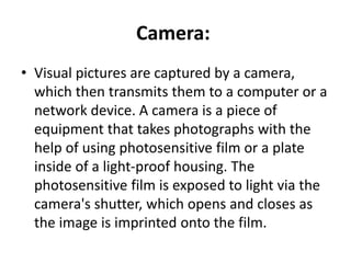 Camera:
• Visual pictures are captured by a camera,
which then transmits them to a computer or a
network device. A camera is a piece of
equipment that takes photographs with the
help of using photosensitive film or a plate
inside of a light-proof housing. The
photosensitive film is exposed to light via the
camera's shutter, which opens and closes as
the image is imprinted onto the film.
 