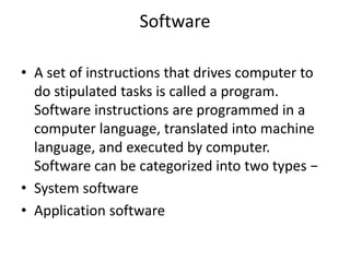 Software
• A set of instructions that drives computer to
do stipulated tasks is called a program.
Software instructions are programmed in a
computer language, translated into machine
language, and executed by computer.
Software can be categorized into two types −
• System software
• Application software
 