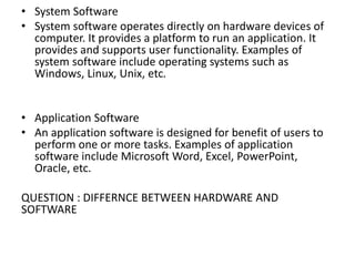 • System Software
• System software operates directly on hardware devices of
computer. It provides a platform to run an application. It
provides and supports user functionality. Examples of
system software include operating systems such as
Windows, Linux, Unix, etc.
• Application Software
• An application software is designed for benefit of users to
perform one or more tasks. Examples of application
software include Microsoft Word, Excel, PowerPoint,
Oracle, etc.
QUESTION : DIFFERNCE BETWEEN HARDWARE AND
SOFTWARE
 