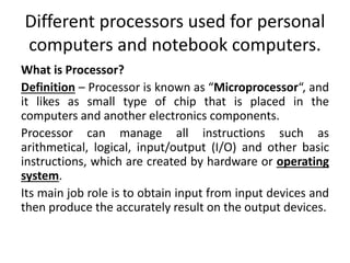 Different processors used for personal
computers and notebook computers.
What is Processor?
Definition – Processor is known as “Microprocessor“, and
it likes as small type of chip that is placed in the
computers and another electronics components.
Processor can manage all instructions such as
arithmetical, logical, input/output (I/O) and other basic
instructions, which are created by hardware or operating
system.
Its main job role is to obtain input from input devices and
then produce the accurately result on the output devices.
 