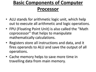Basic Components of Computer
Processor
• ALU stands for arithmetic logic unit, which help
out to execute all arithmetic and logic operations.
• FPU (Floating Point Unit) is also called the “Math
coprocessor” that helps to manipulate
mathematically calculations.
• Registers store all instructions and data, and it
fires operands to ALU and save the output of all
operations.
• Cache memory helps to save more time in
travelling data from main memory.
 