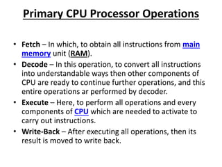 Primary CPU Processor Operations
• Fetch – In which, to obtain all instructions from main
memory unit (RAM).
• Decode – In this operation, to convert all instructions
into understandable ways then other components of
CPU are ready to continue further operations, and this
entire operations ar performed by decoder.
• Execute – Here, to perform all operations and every
components of CPU which are needed to activate to
carry out instructions.
• Write-Back – After executing all operations, then its
result is moved to write back.
 