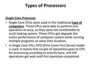Types of Processors
Single Core Processor
• Single Core CPUs were used in the traditional type of
computers. Those CPUs were able to perform one
operation at once, so they were not comfortable to
multi tasking system. These CPUs got degrade the
entire performance of computer system while running
multiple programs at same time duration.
• In Single Core CPU, FIFO (First Come First Serve) model
is used, it means that couple of operations goes to CPU
for processing according to priority base, and left
operations get wait until first operation completed.
 