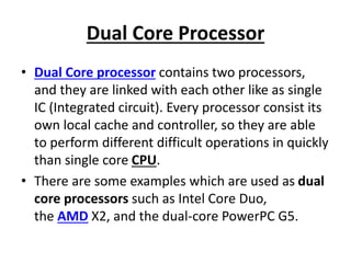 Dual Core Processor
• Dual Core processor contains two processors,
and they are linked with each other like as single
IC (Integrated circuit). Every processor consist its
own local cache and controller, so they are able
to perform different difficult operations in quickly
than single core CPU.
• There are some examples which are used as dual
core processors such as Intel Core Duo,
the AMD X2, and the dual-core PowerPC G5.
 