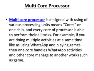Multi Core Processor
• Multi core processor is designed with using of
various processing units means “Cores” on
one chip, and every core of processor is able
to perform their all tasks. For example, if you
are doing multiple activities at a same time
like as using WhatsApp and playing games
then one core handles WhatsApp activities
and other core manage to another works such
as game.
 