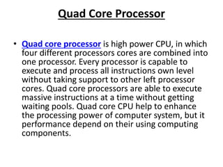Quad Core Processor
• Quad core processor is high power CPU, in which
four different processors cores are combined into
one processor. Every processor is capable to
execute and process all instructions own level
without taking support to other left processor
cores. Quad core processors are able to execute
massive instructions at a time without getting
waiting pools. Quad core CPU help to enhance
the processing power of computer system, but it
performance depend on their using computing
components.
 