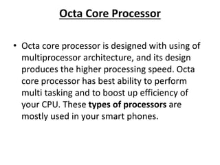 Octa Core Processor
• Octa core processor is designed with using of
multiprocessor architecture, and its design
produces the higher processing speed. Octa
core processor has best ability to perform
multi tasking and to boost up efficiency of
your CPU. These types of processors are
mostly used in your smart phones.
 