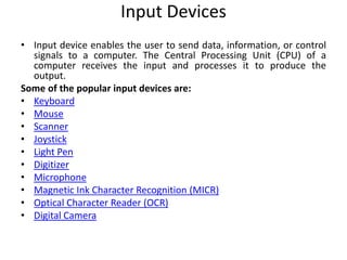 Input Devices
• Input device enables the user to send data, information, or control
signals to a computer. The Central Processing Unit (CPU) of a
computer receives the input and processes it to produce the
output.
Some of the popular input devices are:
• Keyboard
• Mouse
• Scanner
• Joystick
• Light Pen
• Digitizer
• Microphone
• Magnetic Ink Character Recognition (MICR)
• Optical Character Reader (OCR)
• Digital Camera
 