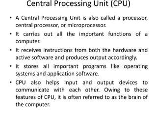 Central Processing Unit (CPU)
• A Central Processing Unit is also called a processor,
central processor, or microprocessor.
• It carries out all the important functions of a
computer.
• It receives instructions from both the hardware and
active software and produces output accordingly.
• It stores all important programs like operating
systems and application software.
• CPU also helps Input and output devices to
communicate with each other. Owing to these
features of CPU, it is often referred to as the brain of
the computer.
 
