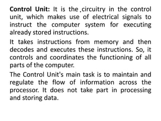 .
Control Unit: It is the circuitry in the control
unit, which makes use of electrical signals to
instruct the computer system for executing
already stored instructions.
It takes instructions from memory and then
decodes and executes these instructions. So, it
controls and coordinates the functioning of all
parts of the computer.
The Control Unit's main task is to maintain and
regulate the flow of information across the
processor. It does not take part in processing
and storing data.
 