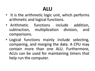 ALU
• It is the arithmetic logic unit, which performs
arithmetic and logical functions.
• Arithmetic functions include addition,
subtraction, multiplication division, and
comparisons.
• Logical functions mainly include selecting,
comparing, and merging the data. A CPU may
contain more than one ALU. Furthermore,
ALUs can be used for maintaining timers that
help run the computer.
 