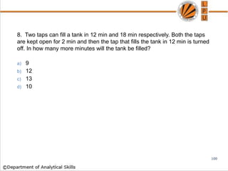 8. Two taps can fill a tank in 12 min and 18 min respectively. Both the taps
are kept open for 2 min and then the tap that fills the tank in 12 min is turned
off. In how many more minutes will the tank be filled?
a) 9
b) 12
c) 13
d) 10
100
 
