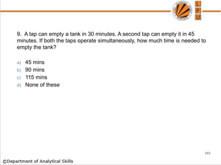 9. A tap can empty a tank in 30 minutes. A second tap can empty it in 45
minutes. If both the taps operate simultaneously, how much time is needed to
empty the tank?
a) 45 mins
b) 90 mins
c) 115 mins
d) None of these
101
 