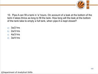 10. Pipe A can fill a tank in 'a' hours. On account of a leak at the bottom of the
tank it takes thrice as long to fill the tank. How long will the leak at the bottom
of the tank take to empty a full tank, when pipe A is kept closed?
a) 3a/2 hrs
b) 2a/3 hrs
c) 4a/3 hrs
d) 3a/4 hrs
102
 