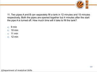 11. Two pipes A and B can separately fill a tank in 12 minutes and 15 minutes
respectively. Both the pipes are opened together but 4 minutes after the start
the pipe A is turned off. How much time will it take to fill the tank?
a) 9 min
b) 10 min
c) 11 min
d) 12 min
103
 