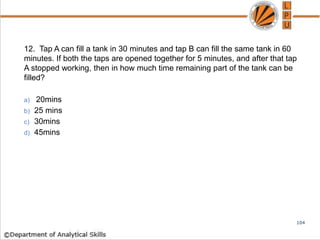 12. Tap A can fill a tank in 30 minutes and tap B can fill the same tank in 60
minutes. If both the taps are opened together for 5 minutes, and after that tap
A stopped working, then in how much time remaining part of the tank can be
filled?
a) 20mins
b) 25 mins
c) 30mins
d) 45mins
104
 