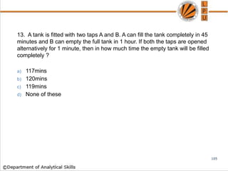13. A tank is fitted with two taps A and B. A can fill the tank completely in 45
minutes and B can empty the full tank in 1 hour. If both the taps are opened
alternatively for 1 minute, then in how much time the empty tank will be filled
completely ?
a) 117mins
b) 120mins
c) 119mins
d) None of these
105
 