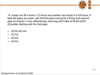 14. A pipe can fill a tank in 12 hours and another can empty it in 24 hours. If
both the pipes are used, with the first pipe running for 2 hours and second
pipe running for 1 hour alternatively, how long will it take to fill the tank?
(Consider starting with the first pipe)
a) 22 hrs 30 min
b) 21 hrs
c) 22 hrs
d) 23 hrs
106
 