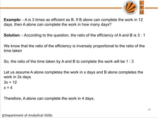 Example: - A is 3 times as efficient as B. If B alone can complete the work in 12
days, then A alone can complete the work in how many days?
Solution: - According to the question, the ratio of the efficiency of A and B is 3 : 1
We know that the ratio of the efficiency is inversely proportional to the ratio of the
time taken
So, the ratio of the time taken by A and B to complete the work will be 1 : 3
Let us assume A alone completes the work in x days and B alone completes the
work in 3x days
3x = 12
x = 4
Therefore, A alone can complete the work in 4 days.
13
 