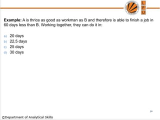 Example: A is thrice as good as workman as B and therefore is able to finish a job in
60 days less than B. Working together, they can do it in:
a) 20 days
b) 22.5 days
c) 25 days
d) 30 days
14
 