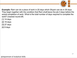 Example: Ram can do a piece of work in 20 days which Shyam can do in 30 days.
They begin together with the condition that Ram shall leave the job 3 days before the
actual completion of work. What is the total number of days required to complete the
work? (nearest round-off)
[1] 14 days
[2] 19 days
[3] 27 days
[4] 9 days
17
 