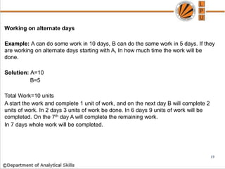 Working on alternate days
Example: A can do some work in 10 days, B can do the same work in 5 days. If they
are working on alternate days starting with A, In how much time the work will be
done.
Solution: A=10
B=5
Total Work=10 units
A start the work and complete 1 unit of work, and on the next day B will complete 2
units of work. In 2 days 3 units of work be done. In 6 days 9 units of work will be
completed. On the 7th day A will complete the remaining work.
In 7 days whole work will be completed.
19
 