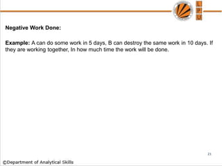 Negative Work Done:
Example: A can do some work in 5 days, B can destroy the same work in 10 days. If
they are working together, In how much time the work will be done.
21
 