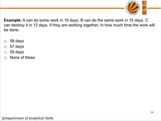 Example: A can do some work in 10 days, B can do the same work in 15 days, C
can destroy it in 12 days. If they are working together, In how much time the work will
be done.
a) 58 days
b) 57 days
c) 59 days
d) None of these
26
 