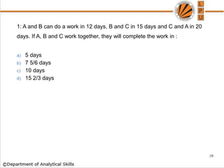1: A and B can do a work in 12 days, B and C in 15 days and C and A in 20
days. If A, B and C work together, they will complete the work in :
a) 5 days
b) 7 5/6 days
c) 10 days
d) 15 2/3 days
28
 