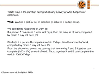 Time: Time is the duration during which any activity or work happens or
continues.
Work: Work is a task or set of activities to achieve a certain result.
We can define happening of work as:
If a person A completes a work in X days, then the amount of work completed
by him in 1 day will be = 1/X
Similarly, if a person B completes work in Y days, then the amount of work
completed by him in 1 day will be = 1/Y
From the above two points, we can say that in one day A and B together can
complete (1/X + 1/Y) amount of work. Thus, together A and B can complete the
work in XY/X+Y days.
3
 
