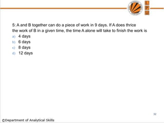 5: A and B together can do a piece of work in 9 days. If A does thrice
the work of B in a given time, the time A alone will take to finish the work is
a) 4 days
b) 6 days
c) 8 days
d) 12 days
32
 