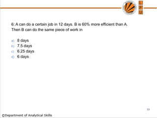 6: A can do a certain job in 12 days. B is 60% more efficient than A.
Then B can do the same piece of work in
a) 8 days
b) 7.5 days
c) 6.25 days
d) 6 days
33
 