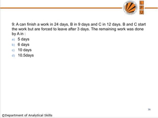 9: A can finish a work in 24 days, B in 9 days and C in 12 days. B and C start
the work but are forced to leave after 3 days. The remaining work was done
by A in :
a) 5 days
b) 6 days
c) 10 days
d) 10.5days
36
 