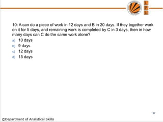 10: A can do a piece of work in 12 days and B in 20 days. If they together work
on it for 5 days, and remaining work is completed by C in 3 days, then in how
many days can C do the same work alone?
a) 10 days
b) 9 days
c) 12 days
d) 15 days
37
 