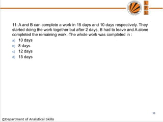 11: A and B can complete a work in 15 days and 10 days respectively. They
started doing the work together but after 2 days, B had to leave and A alone
completed the remaining work. The whole work was completed in :
a) 10 days
b) 8 days
c) 12 days
d) 15 days
38
 