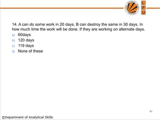 14. A can do some work in 20 days, B can destroy the same in 30 days. In
how much time the work will be done. If they are working on alternate days.
a) 60days
b) 120 days
c) 119 days
d) None of these
41
 