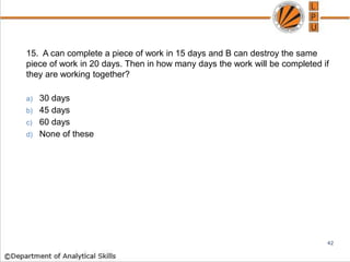 15. A can complete a piece of work in 15 days and B can destroy the same
piece of work in 20 days. Then in how many days the work will be completed if
they are working together?
a) 30 days
b) 45 days
c) 60 days
d) None of these
42
 