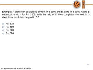 Example: A alone can do a piece of work in 6 days and B alone in 8 days. A and B
undertook to do it for Rs. 3200. With the help of C, they completed the work in 3
days. How much is to be paid to C?
a) Rs. 375
b) Rs. 400
c) Rs. 600
d) Rs. 800
48
 