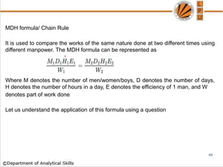 MDH formula/ Chain Rule
It is used to compare the works of the same nature done at two different times using
different manpower. The MDH formula can be represented as
Where M denotes the number of men/women/boys, D denotes the number of days,
H denotes the number of hours in a day, E denotes the efficiency of 1 man, and W
denotes part of work done
Let us understand the application of this formula using a question
49
 