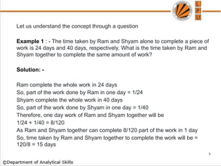 Let us understand the concept through a question
Example 1 : - The time taken by Ram and Shyam alone to complete a piece of
work is 24 days and 40 days, respectively. What is the time taken by Ram and
Shyam together to complete the same amount of work?
Solution: -
Ram complete the whole work in 24 days
So, part of the work done by Ram in one day = 1/24
Shyam complete the whole work in 40 days
So, part of the work done by Shyam in one day = 1/40
Therefore, one day work of Ram and Shyam together will be
1/24 + 1/40 = 8/120
As Ram and Shyam together can complete 8/120 part of the work in 1 day
So, time taken by Ram and Shyam together to complete the work will be =
120/8 = 15 days
5
 