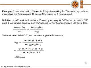 Example: 6 men can pack 12 boxes in 7 days by working for 7 hours a day. In how
many days can 14 men pack 18 boxes if they work for 9 hours a day?
Solution: If 'w1' work is done by 'm1' men by working for 'h1' hours per day in 'd1'
days & 'w2' is work done by men 'm2' working for 'h2' hours per day in 'd2' days, then
Since we need to find 'd2', we can re-arrange the formula as,
= 3.5 days
51
 